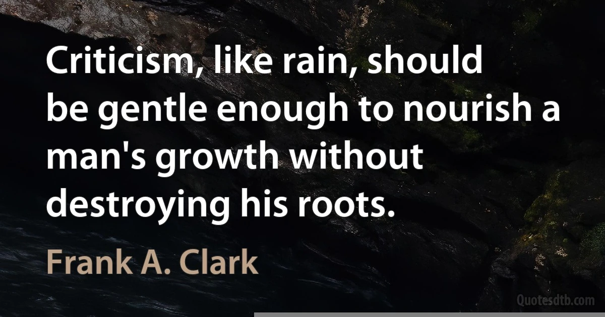 Criticism, like rain, should be gentle enough to nourish a man's growth without destroying his roots. (Frank A. Clark)