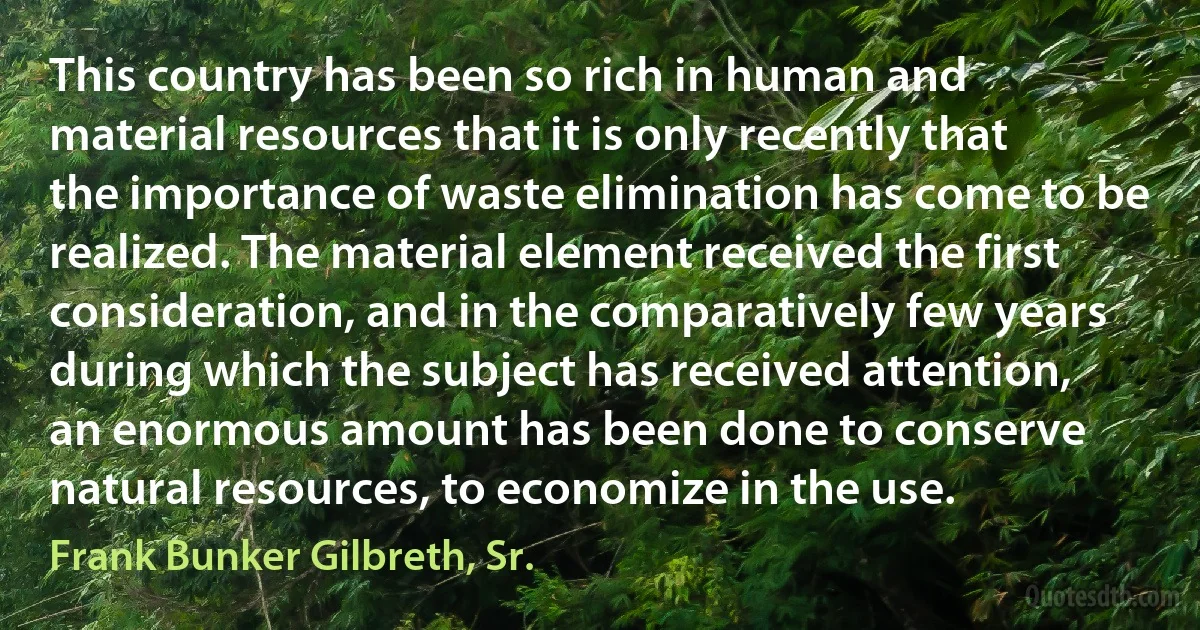 This country has been so rich in human and material resources that it is only recently that the importance of waste elimination has come to be realized. The material element received the first consideration, and in the comparatively few years during which the subject has received attention, an enormous amount has been done to conserve natural resources, to economize in the use. (Frank Bunker Gilbreth, Sr.)