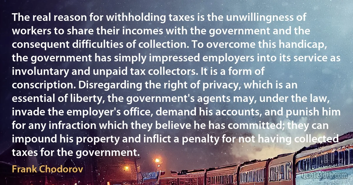 The real reason for withholding taxes is the unwillingness of workers to share their incomes with the government and the consequent difficulties of collection. To overcome this handicap, the government has simply impressed employers into its service as involuntary and unpaid tax collectors. It is a form of conscription. Disregarding the right of privacy, which is an essential of liberty, the government's agents may, under the law, invade the employer's office, demand his accounts, and punish him for any infraction which they believe he has committed; they can impound his property and inflict a penalty for not having collected taxes for the government. (Frank Chodorov)