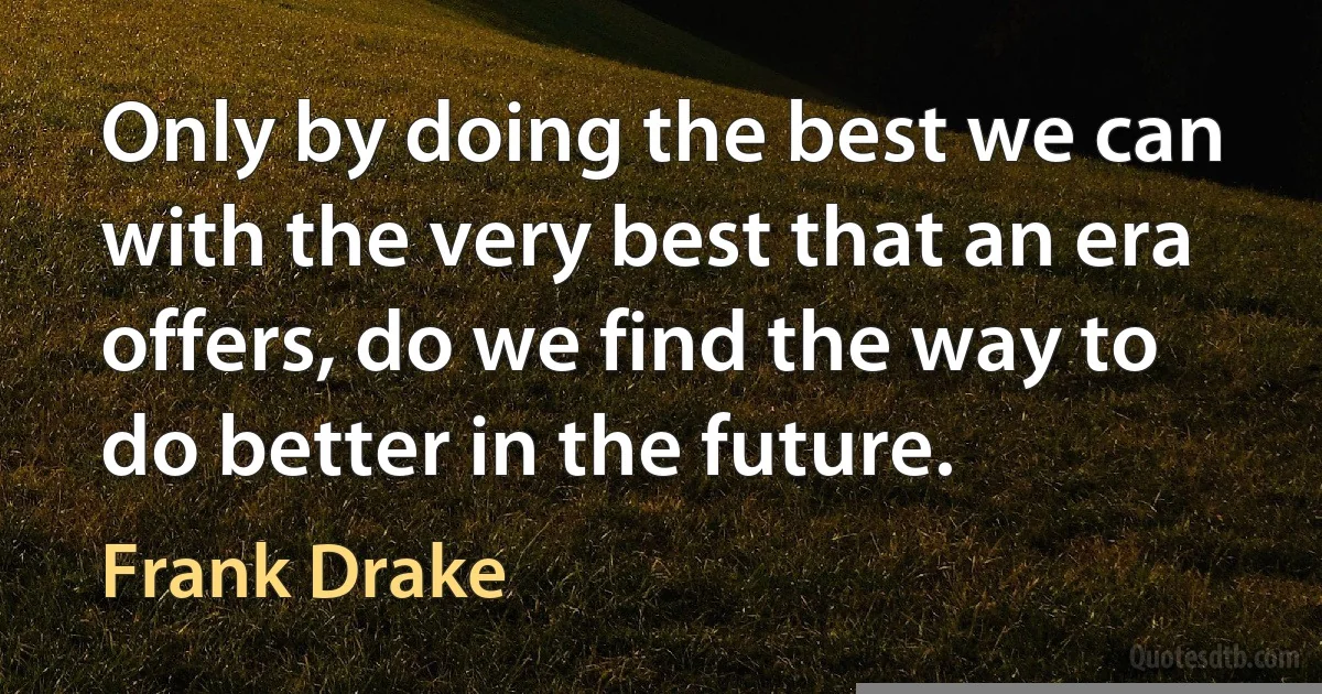 Only by doing the best we can with the very best that an era offers, do we find the way to do better in the future. (Frank Drake)