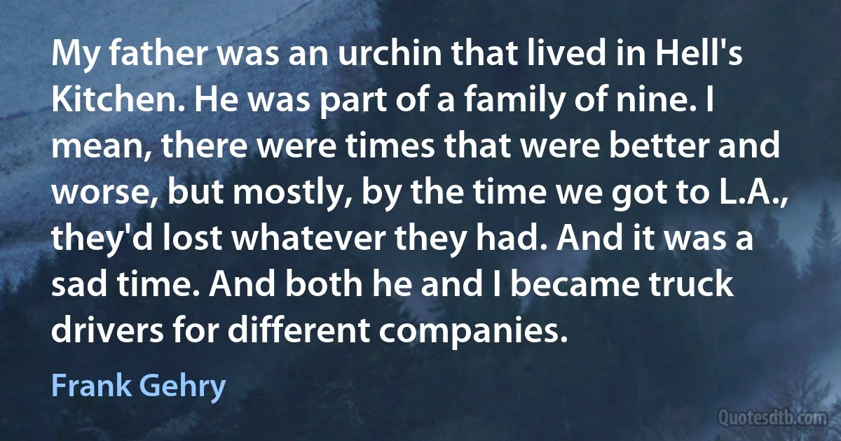 My father was an urchin that lived in Hell's Kitchen. He was part of a family of nine. I mean, there were times that were better and worse, but mostly, by the time we got to L.A., they'd lost whatever they had. And it was a sad time. And both he and I became truck drivers for different companies. (Frank Gehry)