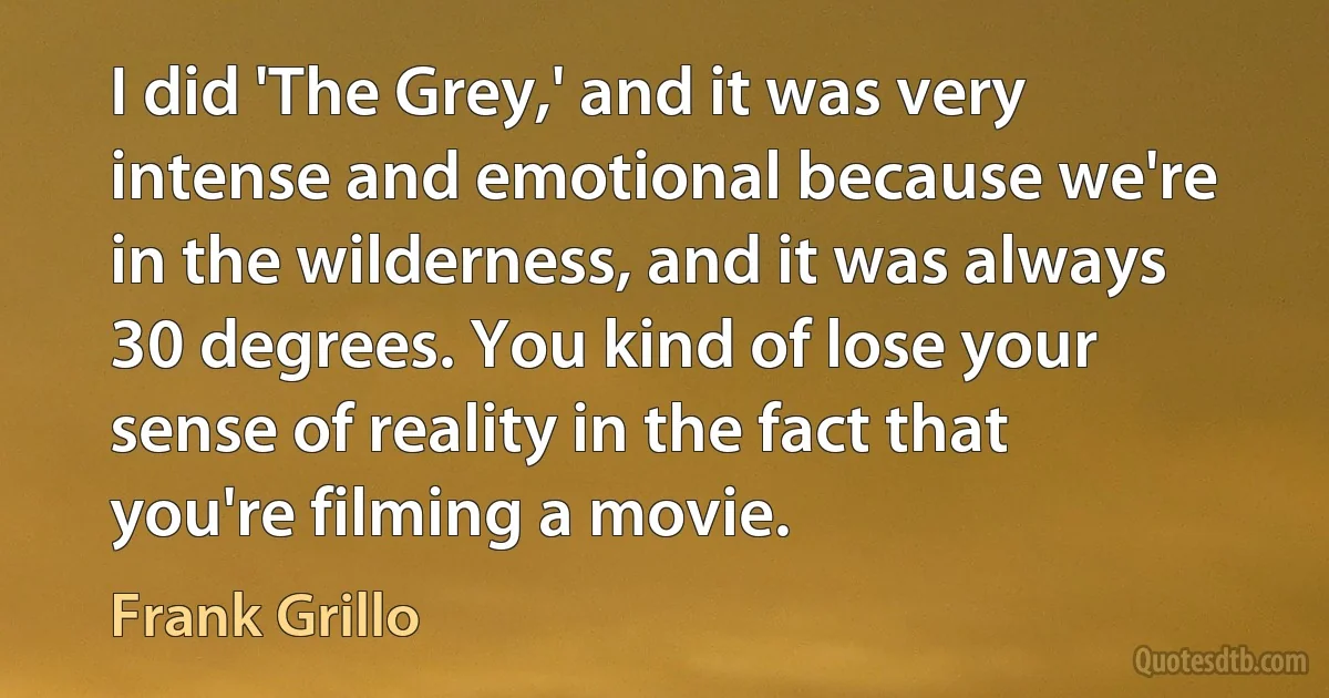 I did 'The Grey,' and it was very intense and emotional because we're in the wilderness, and it was always 30 degrees. You kind of lose your sense of reality in the fact that you're filming a movie. (Frank Grillo)