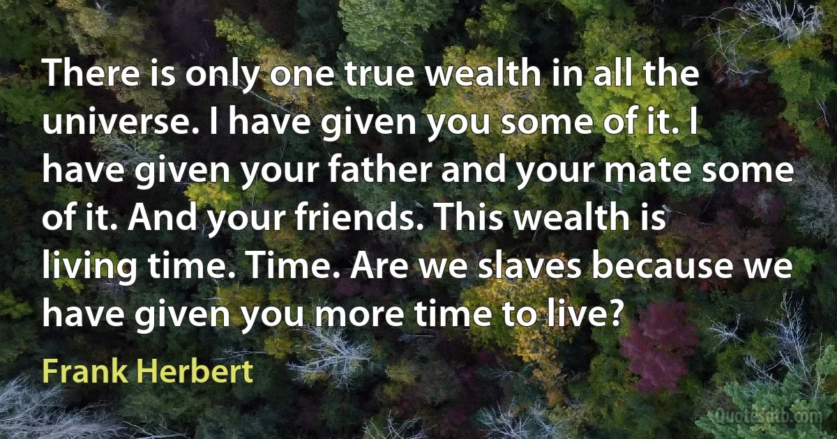 There is only one true wealth in all the universe. I have given you some of it. I have given your father and your mate some of it. And your friends. This wealth is living time. Time. Are we slaves because we have given you more time to live? (Frank Herbert)