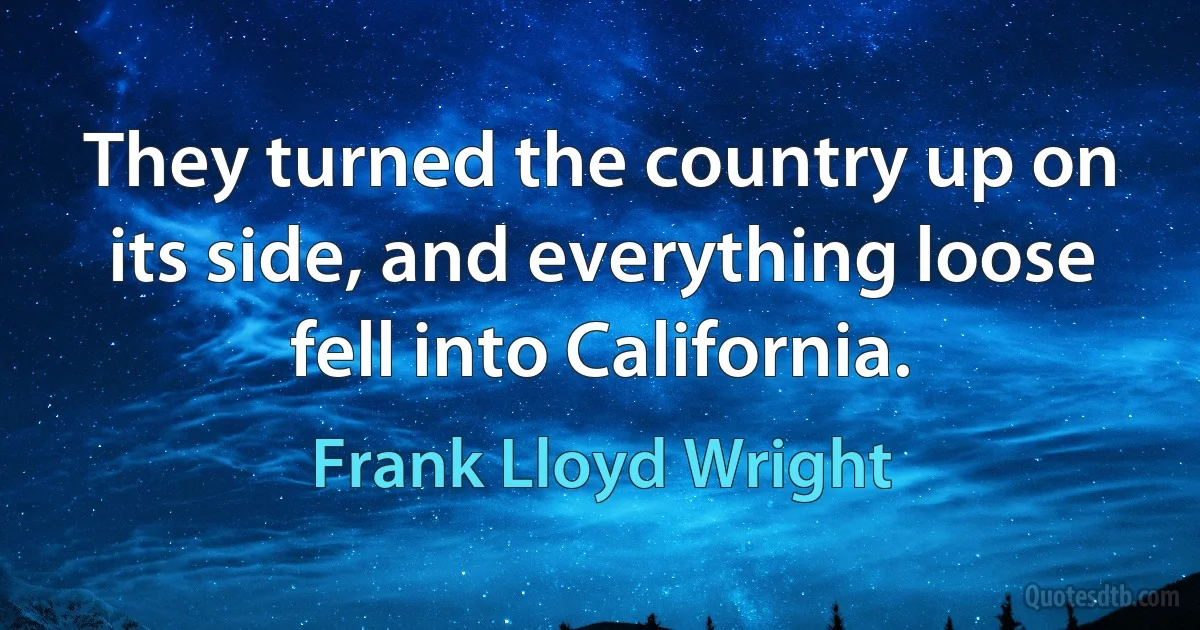 They turned the country up on its side, and everything loose fell into California. (Frank Lloyd Wright)