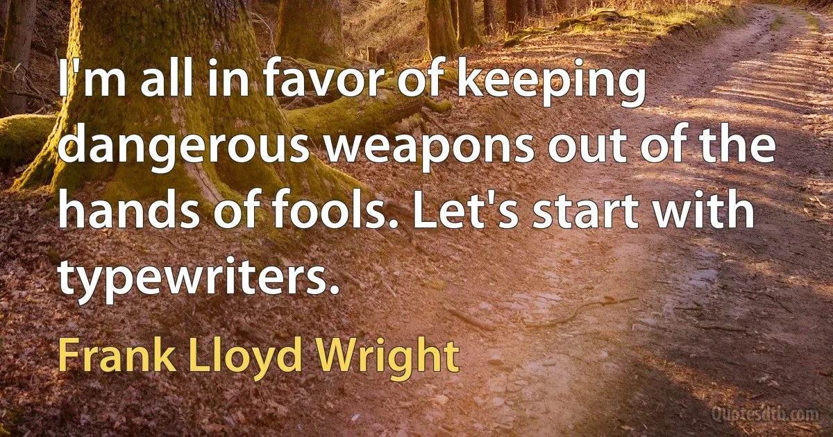 I'm all in favor of keeping dangerous weapons out of the hands of fools. Let's start with typewriters. (Frank Lloyd Wright)