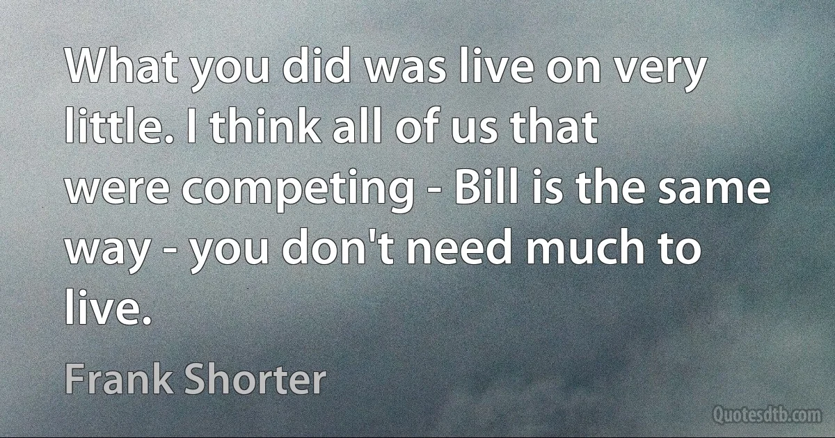 What you did was live on very little. I think all of us that were competing - Bill is the same way - you don't need much to live. (Frank Shorter)