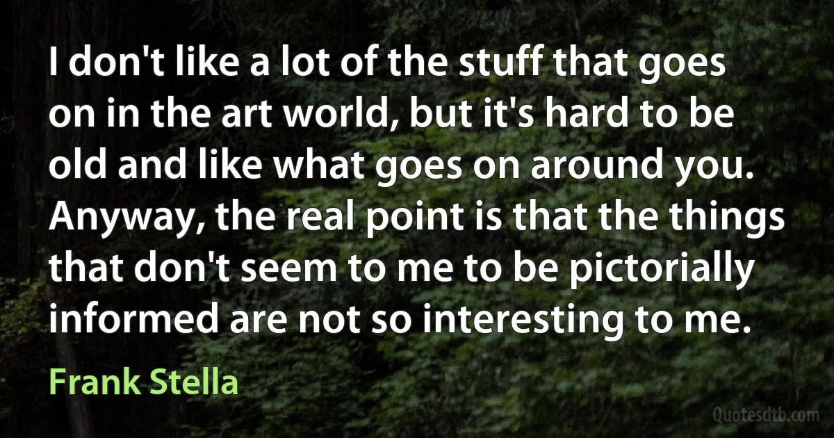 I don't like a lot of the stuff that goes on in the art world, but it's hard to be old and like what goes on around you. Anyway, the real point is that the things that don't seem to me to be pictorially informed are not so interesting to me. (Frank Stella)