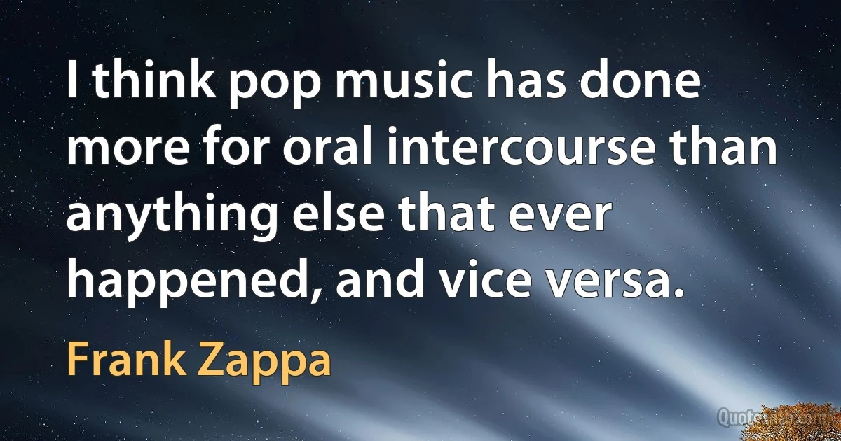 I think pop music has done more for oral intercourse than anything else that ever happened, and vice versa. (Frank Zappa)