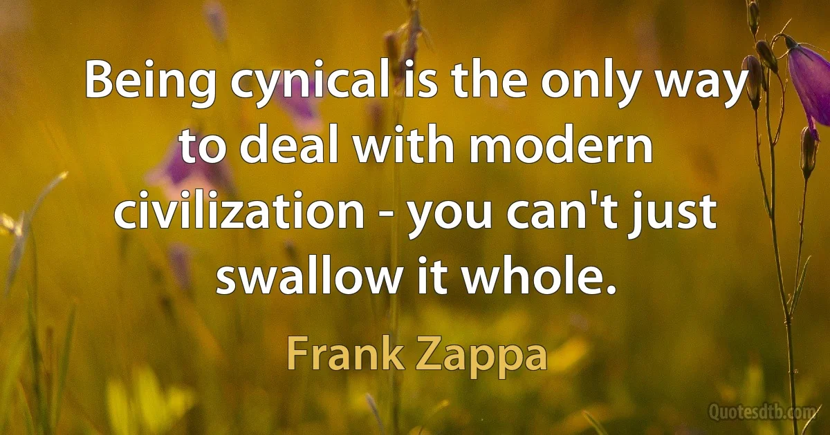 Being cynical is the only way to deal with modern civilization - you can't just swallow it whole. (Frank Zappa)