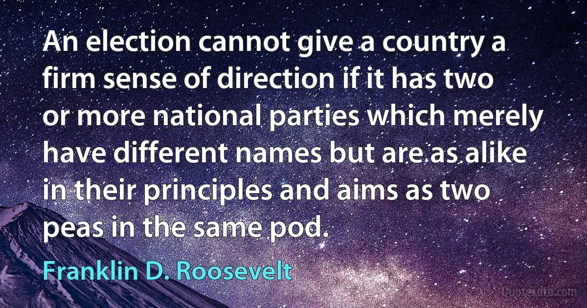 An election cannot give a country a firm sense of direction if it has two or more national parties which merely have different names but are as alike in their principles and aims as two peas in the same pod. (Franklin D. Roosevelt)