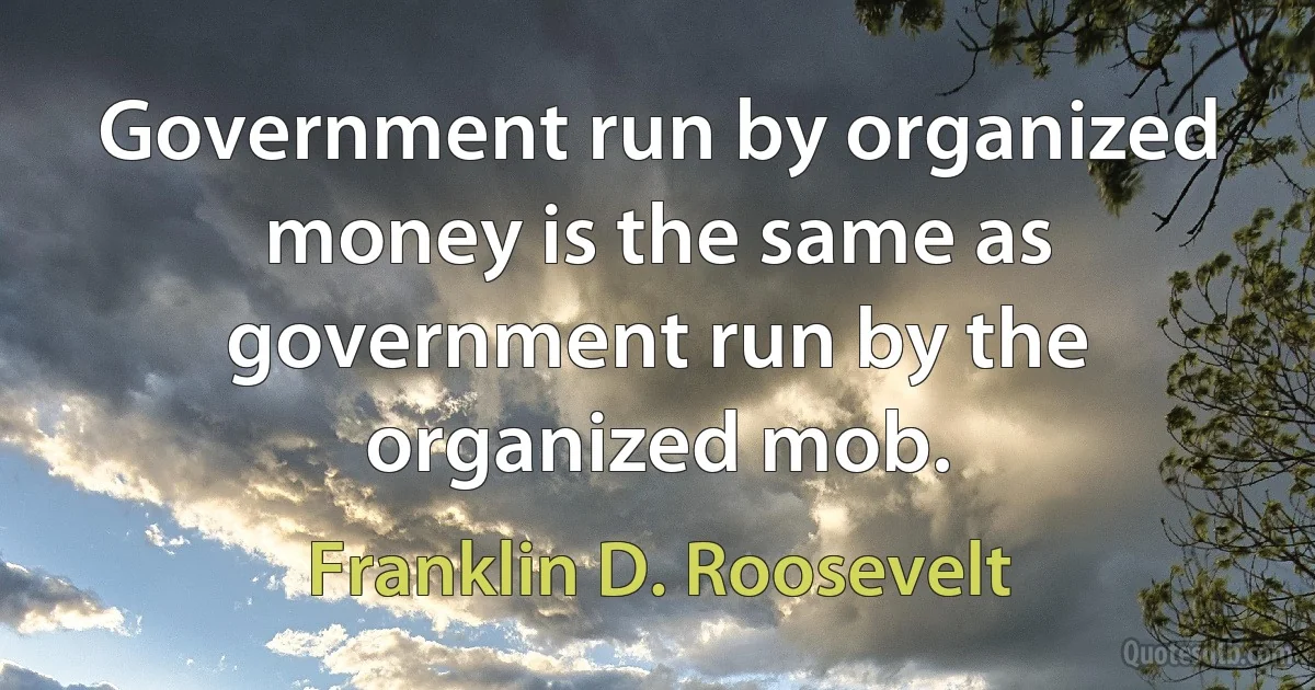 Government run by organized money is the same as government run by the organized mob. (Franklin D. Roosevelt)