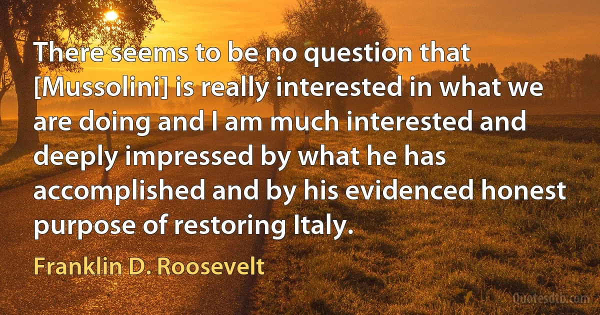 There seems to be no question that [Mussolini] is really interested in what we are doing and I am much interested and deeply impressed by what he has accomplished and by his evidenced honest purpose of restoring Italy. (Franklin D. Roosevelt)