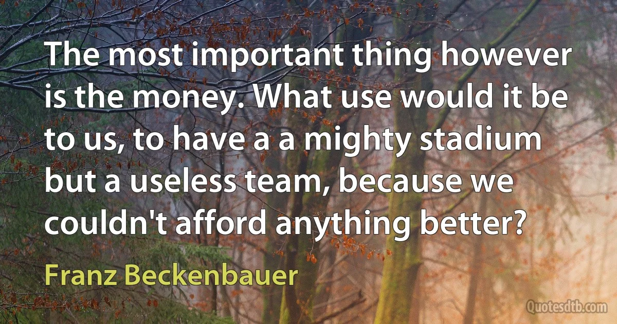 The most important thing however is the money. What use would it be to us, to have a a mighty stadium but a useless team, because we couldn't afford anything better? (Franz Beckenbauer)