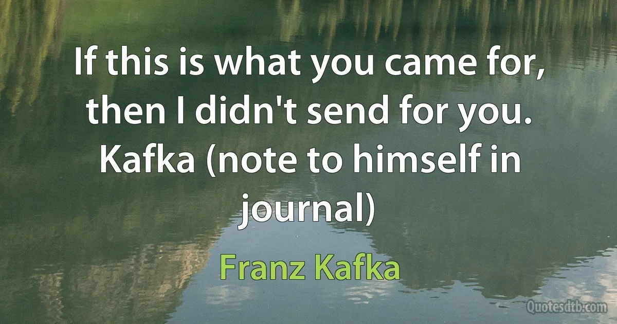 If this is what you came for, then I didn't send for you.
Kafka (note to himself in journal) (Franz Kafka)