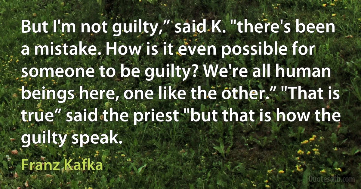 But I'm not guilty,” said K. "there's been a mistake. How is it even possible for someone to be guilty? We're all human beings here, one like the other.” "That is true” said the priest "but that is how the guilty speak. (Franz Kafka)