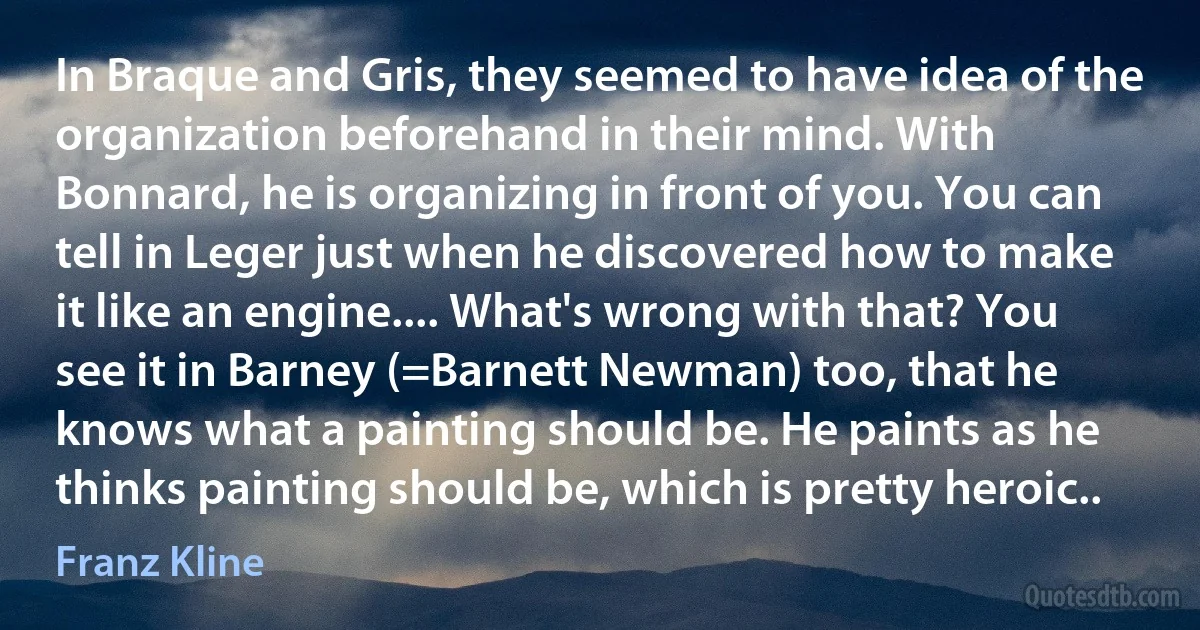 In Braque and Gris, they seemed to have idea of the organization beforehand in their mind. With Bonnard, he is organizing in front of you. You can tell in Leger just when he discovered how to make it like an engine.... What's wrong with that? You see it in Barney (=Barnett Newman) too, that he knows what a painting should be. He paints as he thinks painting should be, which is pretty heroic.. (Franz Kline)