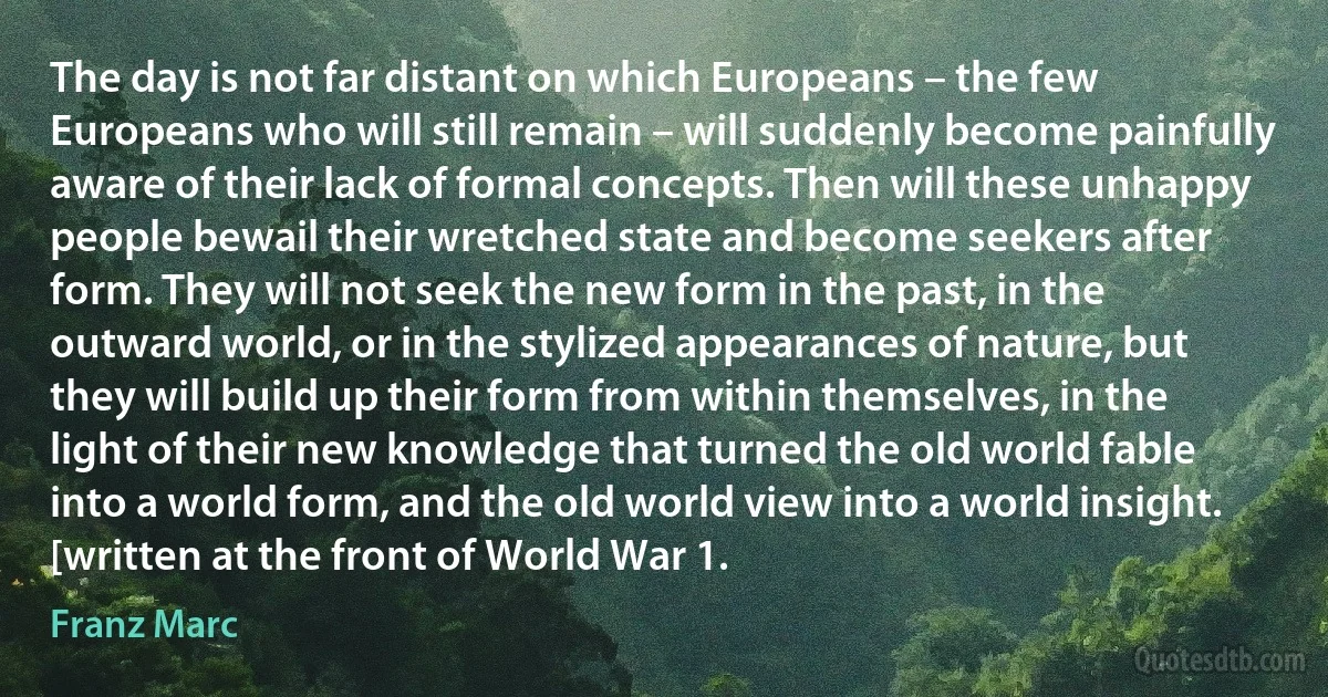 The day is not far distant on which Europeans – the few Europeans who will still remain – will suddenly become painfully aware of their lack of formal concepts. Then will these unhappy people bewail their wretched state and become seekers after form. They will not seek the new form in the past, in the outward world, or in the stylized appearances of nature, but they will build up their form from within themselves, in the light of their new knowledge that turned the old world fable into a world form, and the old world view into a world insight. [written at the front of World War 1. (Franz Marc)