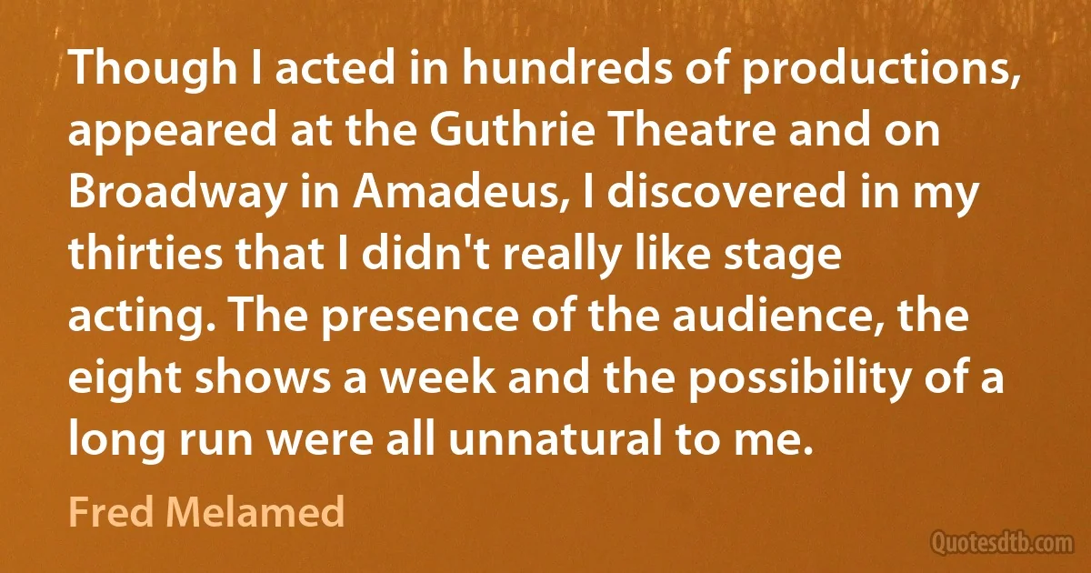 Though I acted in hundreds of productions, appeared at the Guthrie Theatre and on Broadway in Amadeus, I discovered in my thirties that I didn't really like stage acting. The presence of the audience, the eight shows a week and the possibility of a long run were all unnatural to me. (Fred Melamed)