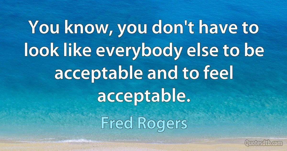 You know, you don't have to look like everybody else to be acceptable and to feel acceptable. (Fred Rogers)