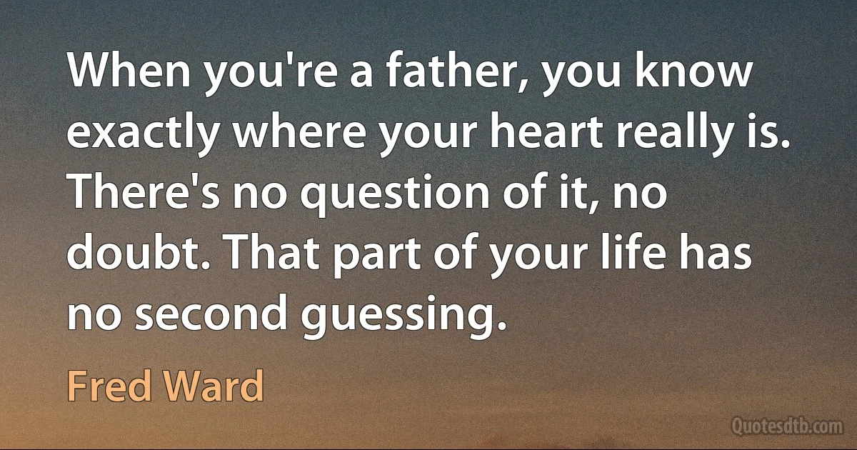 When you're a father, you know exactly where your heart really is. There's no question of it, no doubt. That part of your life has no second guessing. (Fred Ward)