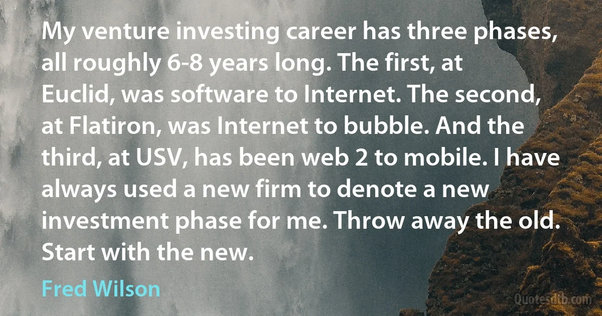 My venture investing career has three phases, all roughly 6-8 years long. The first, at Euclid, was software to Internet. The second, at Flatiron, was Internet to bubble. And the third, at USV, has been web 2 to mobile. I have always used a new firm to denote a new investment phase for me. Throw away the old. Start with the new. (Fred Wilson)