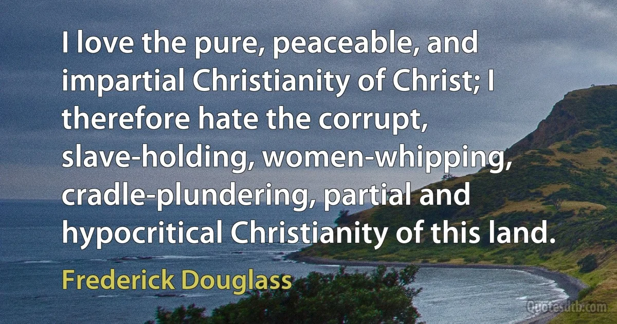 I love the pure, peaceable, and impartial Christianity of Christ; I therefore hate the corrupt, slave-holding, women-whipping, cradle-plundering, partial and hypocritical Christianity of this land. (Frederick Douglass)