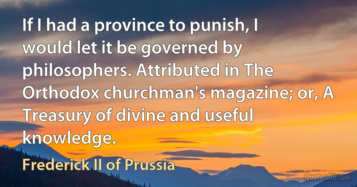 If I had a province to punish, I would let it be governed by philosophers. Attributed in The Orthodox churchman's magazine; or, A Treasury of divine and useful knowledge. (Frederick II of Prussia)