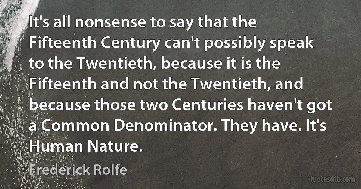 It's all nonsense to say that the Fifteenth Century can't possibly speak to the Twentieth, because it is the Fifteenth and not the Twentieth, and because those two Centuries haven't got a Common Denominator. They have. It's Human Nature. (Frederick Rolfe)