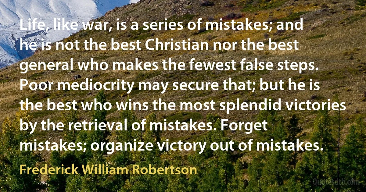 Life, like war, is a series of mistakes; and he is not the best Christian nor the best general who makes the fewest false steps. Poor mediocrity may secure that; but he is the best who wins the most splendid victories by the retrieval of mistakes. Forget mistakes; organize victory out of mistakes. (Frederick William Robertson)