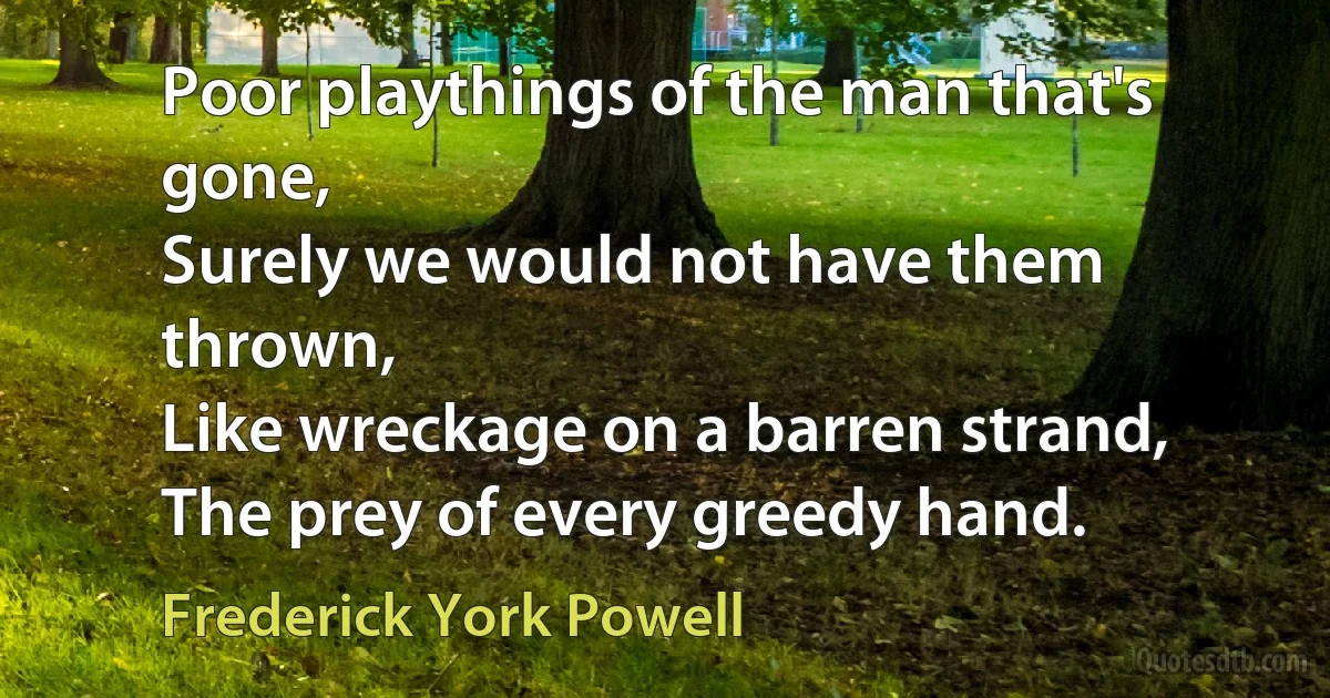 Poor playthings of the man that's gone,
Surely we would not have them thrown,
Like wreckage on a barren strand,
The prey of every greedy hand. (Frederick York Powell)