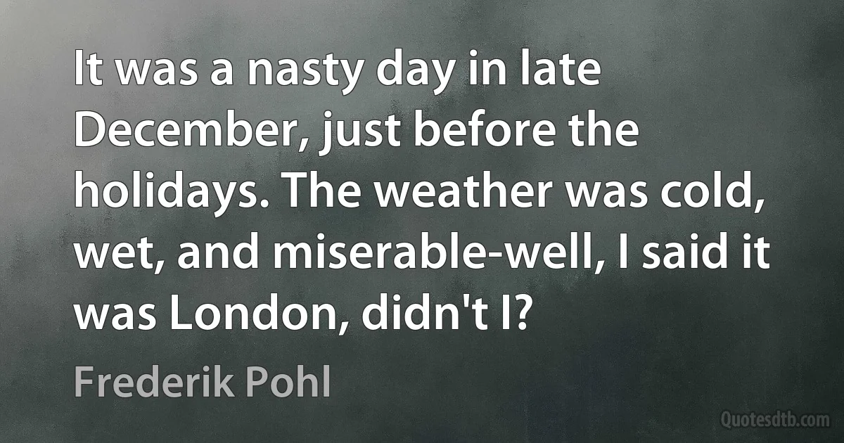 It was a nasty day in late December, just before the holidays. The weather was cold, wet, and miserable-well, I said it was London, didn't I? (Frederik Pohl)