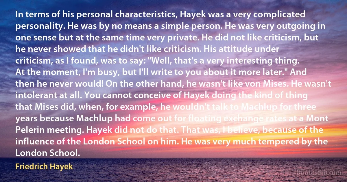 In terms of his personal characteristics, Hayek was a very complicated personality. He was by no means a simple person. He was very outgoing in one sense but at the same time very private. He did not like criticism, but he never showed that he didn't like criticism. His attitude under criticism, as I found, was to say: "Well, that's a very interesting thing. At the moment, I'm busy, but I'll write to you about it more later." And then he never would! On the other hand, he wasn't like von Mises. He wasn't intolerant at all. You cannot conceive of Hayek doing the kind of thing that Mises did, when, for example, he wouldn't talk to Machlup for three years because Machlup had come out for floating exchange rates at a Mont Pelerin meeting. Hayek did not do that. That was, I believe, because of the influence of the London School on him. He was very much tempered by the London School. (Friedrich Hayek)