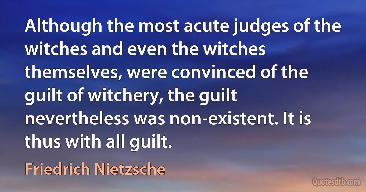 Although the most acute judges of the witches and even the witches themselves, were convinced of the guilt of witchery, the guilt nevertheless was non-existent. It is thus with all guilt. (Friedrich Nietzsche)