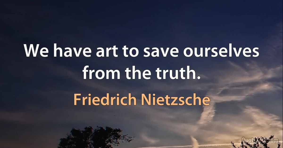 We have art to save ourselves from the truth. (Friedrich Nietzsche)