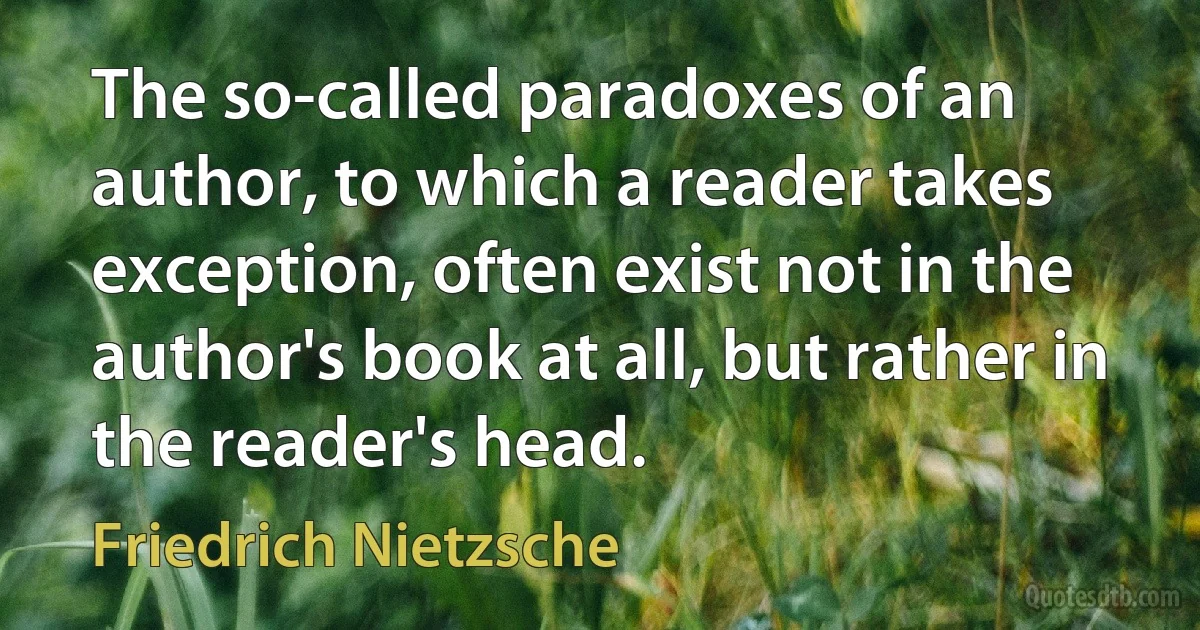 The so-called paradoxes of an author, to which a reader takes exception, often exist not in the author's book at all, but rather in the reader's head. (Friedrich Nietzsche)