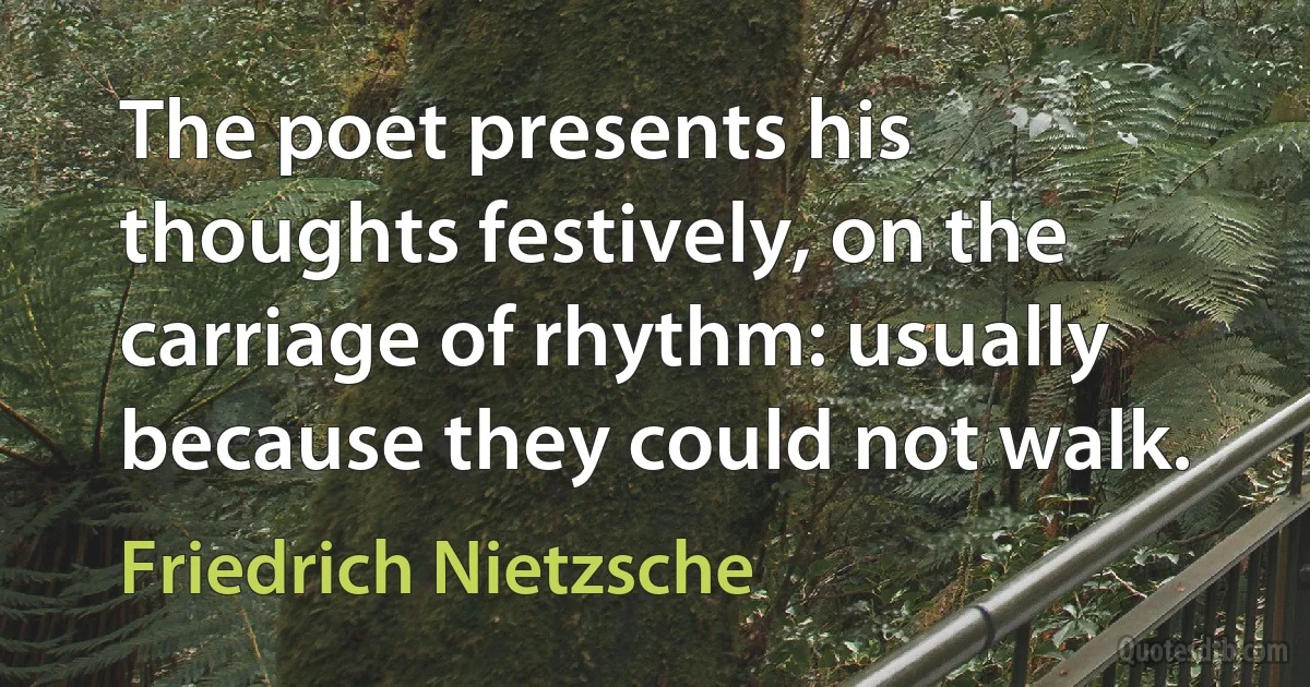 The poet presents his thoughts festively, on the carriage of rhythm: usually because they could not walk. (Friedrich Nietzsche)