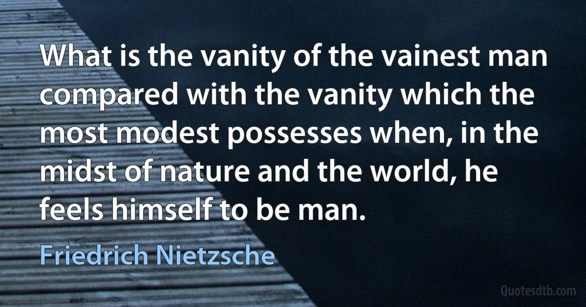 What is the vanity of the vainest man compared with the vanity which the most modest possesses when, in the midst of nature and the world, he feels himself to be man. (Friedrich Nietzsche)