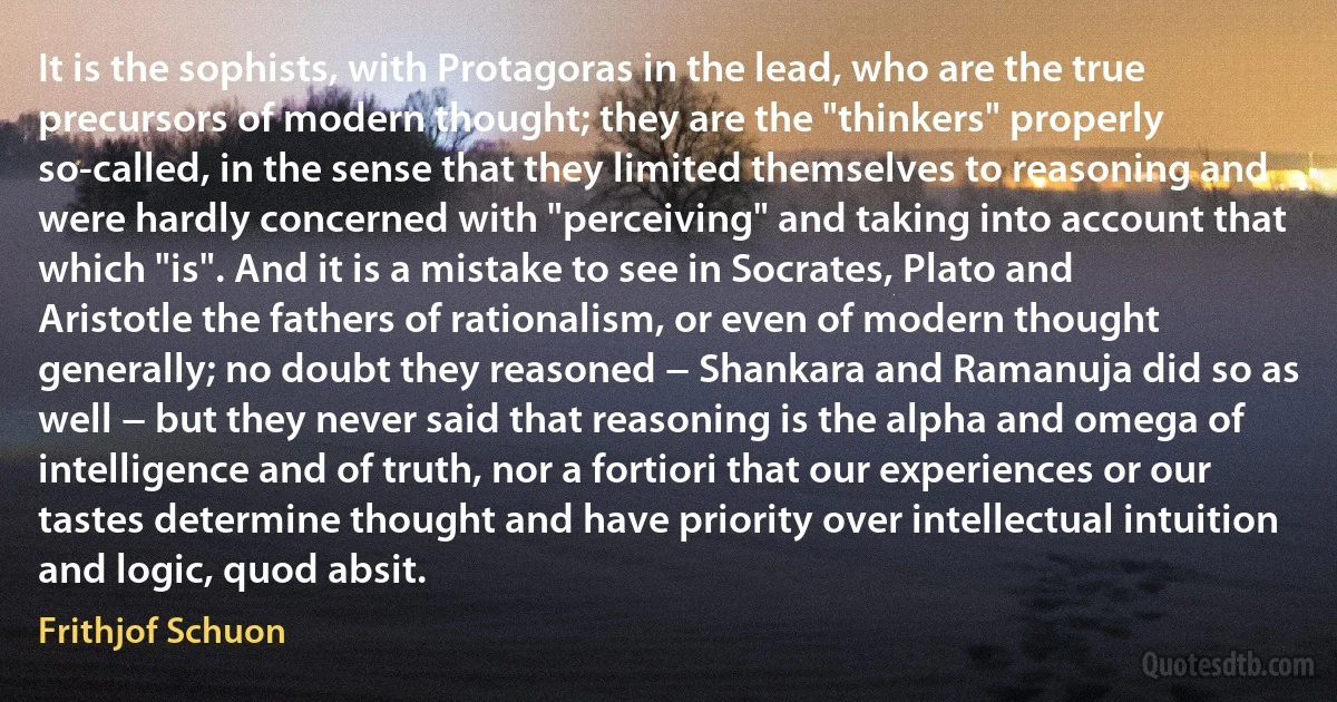 It is the sophists, with Protagoras in the lead, who are the true precursors of modern thought; they are the "thinkers" properly so-called, in the sense that they limited themselves to reasoning and were hardly concerned with "perceiving" and taking into account that which "is". And it is a mistake to see in Socrates, Plato and Aristotle the fathers of rationalism, or even of modern thought generally; no doubt they reasoned − Shankara and Ramanuja did so as well − but they never said that reasoning is the alpha and omega of intelligence and of truth, nor a fortiori that our experiences or our tastes determine thought and have priority over intellectual intuition and logic, quod absit. (Frithjof Schuon)