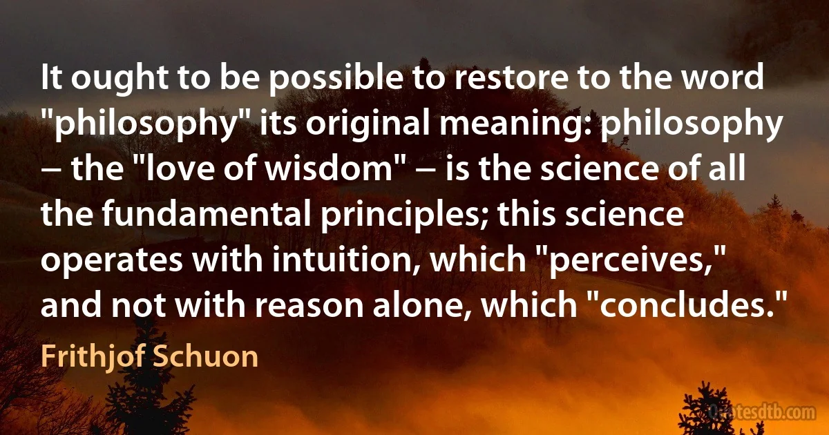 It ought to be possible to restore to the word "philosophy" its original meaning: philosophy − the "love of wisdom" − is the science of all the fundamental principles; this science operates with intuition, which "perceives," and not with reason alone, which "concludes." (Frithjof Schuon)