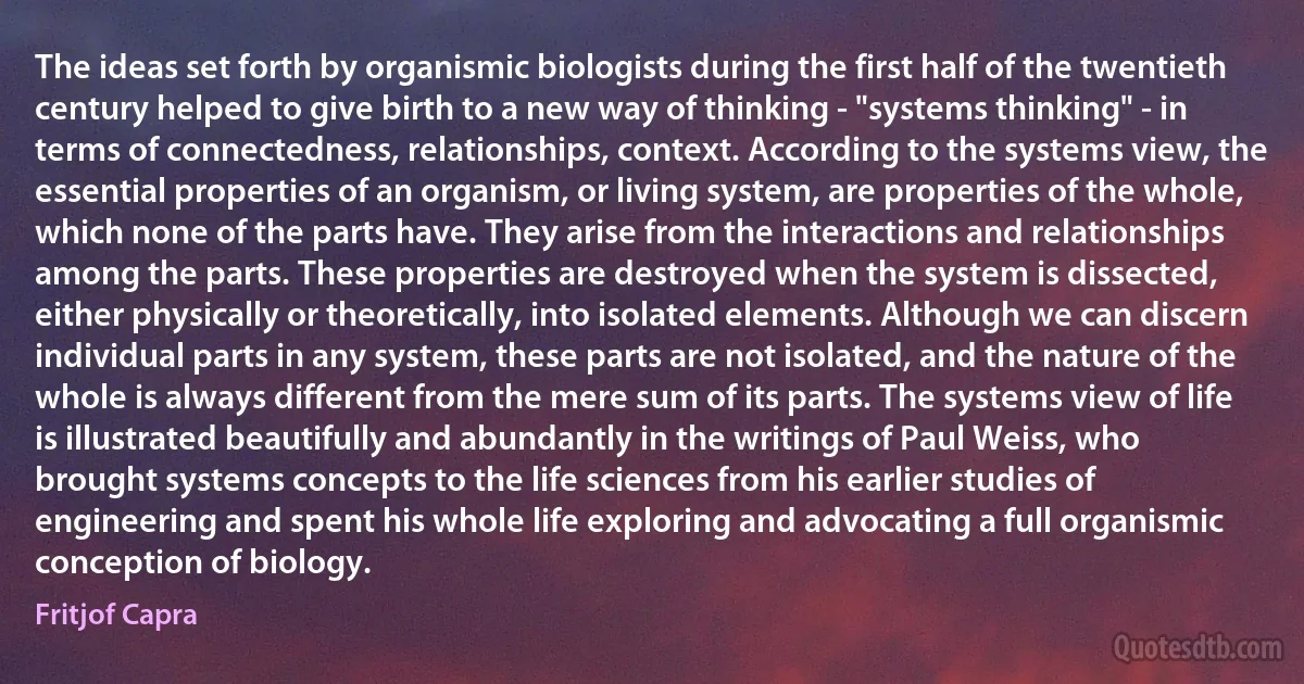 The ideas set forth by organismic biologists during the first half of the twentieth century helped to give birth to a new way of thinking - "systems thinking" - in terms of connectedness, relationships, context. According to the systems view, the essential properties of an organism, or living system, are properties of the whole, which none of the parts have. They arise from the interactions and relationships among the parts. These properties are destroyed when the system is dissected, either physically or theoretically, into isolated elements. Although we can discern individual parts in any system, these parts are not isolated, and the nature of the whole is always different from the mere sum of its parts. The systems view of life is illustrated beautifully and abundantly in the writings of Paul Weiss, who brought systems concepts to the life sciences from his earlier studies of engineering and spent his whole life exploring and advocating a full organismic conception of biology. (Fritjof Capra)