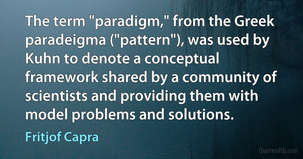 The term "paradigm," from the Greek paradeigma ("pattern"), was used by Kuhn to denote a conceptual framework shared by a community of scientists and providing them with model problems and solutions. (Fritjof Capra)