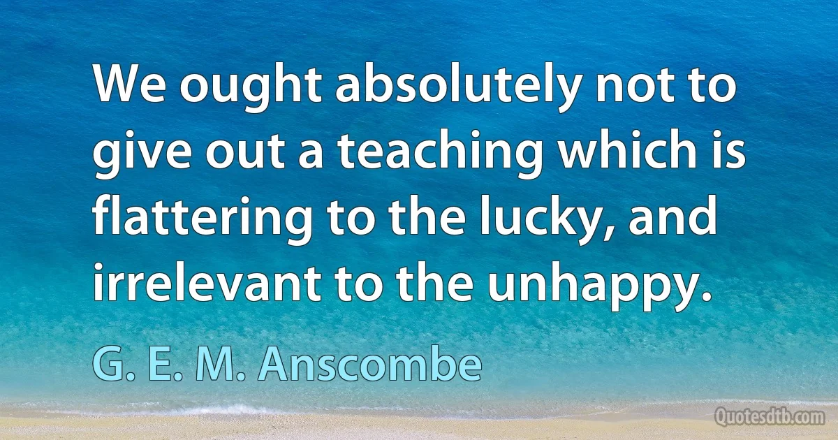 We ought absolutely not to give out a teaching which is flattering to the lucky, and irrelevant to the unhappy. (G. E. M. Anscombe)