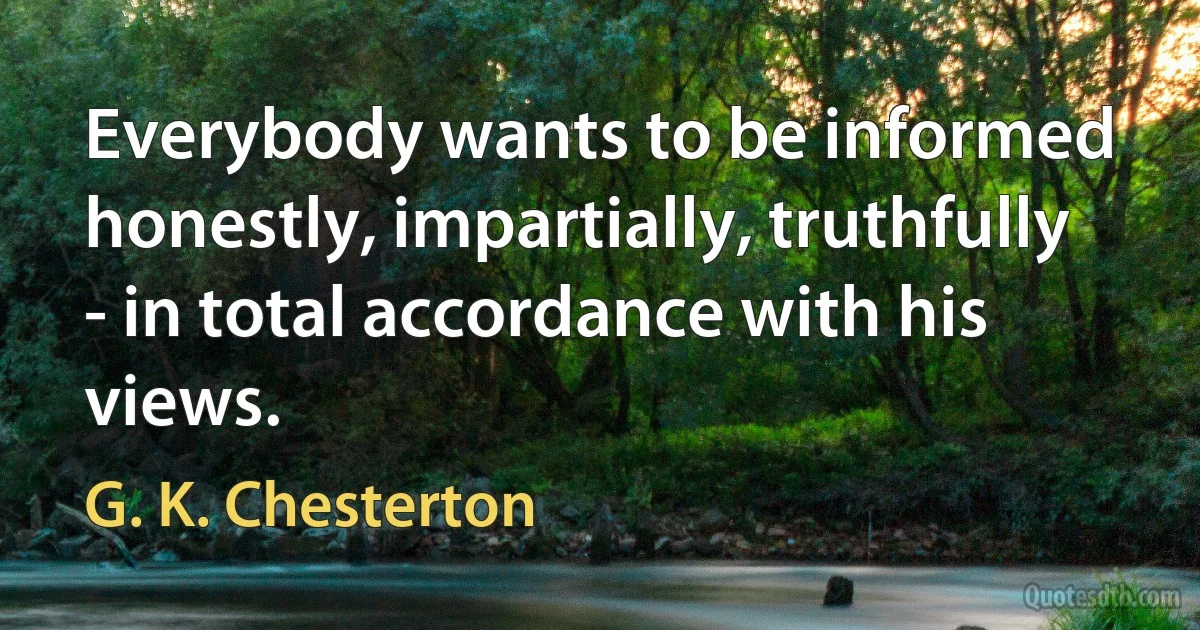 Everybody wants to be informed honestly, impartially, truthfully - in total accordance with his views. (G. K. Chesterton)