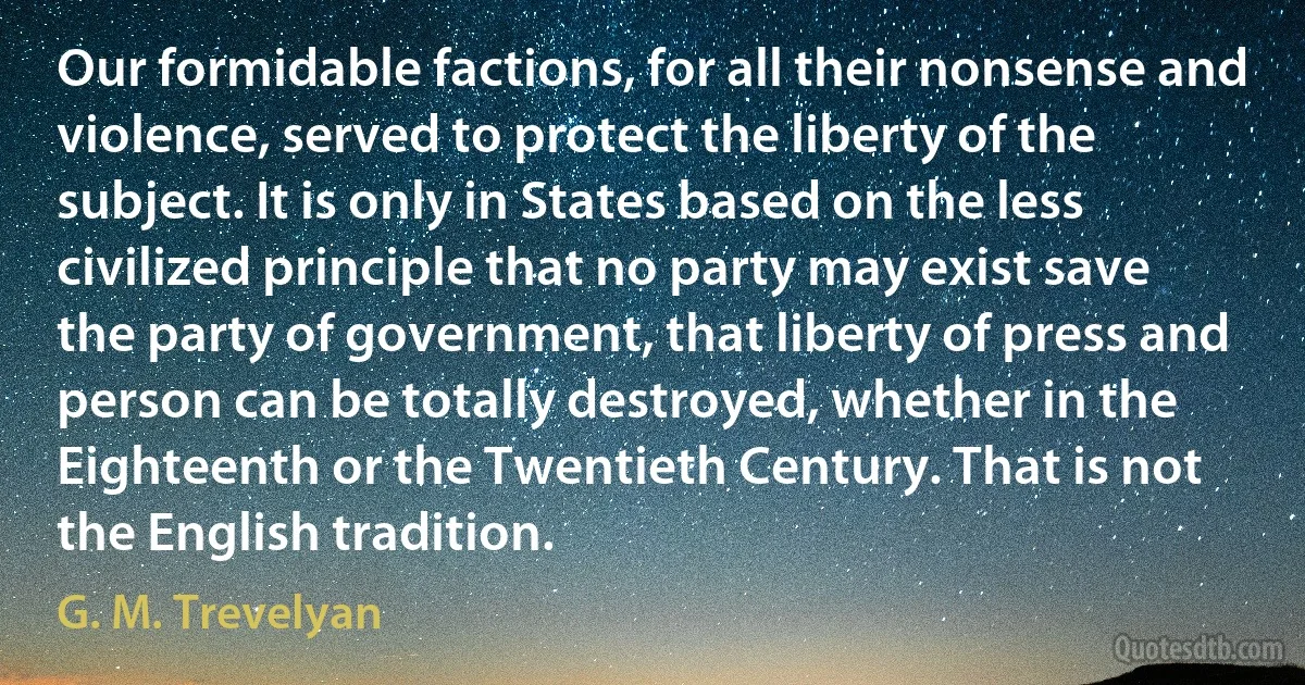 Our formidable factions, for all their nonsense and violence, served to protect the liberty of the subject. It is only in States based on the less civilized principle that no party may exist save the party of government, that liberty of press and person can be totally destroyed, whether in the Eighteenth or the Twentieth Century. That is not the English tradition. (G. M. Trevelyan)