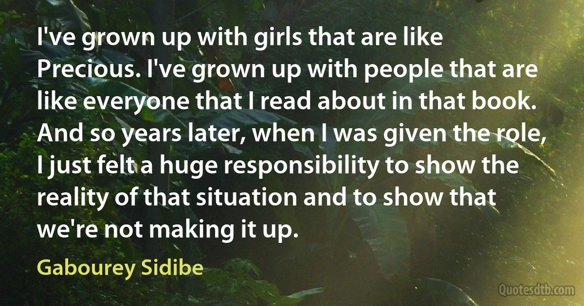 I've grown up with girls that are like Precious. I've grown up with people that are like everyone that I read about in that book. And so years later, when I was given the role, I just felt a huge responsibility to show the reality of that situation and to show that we're not making it up. (Gabourey Sidibe)