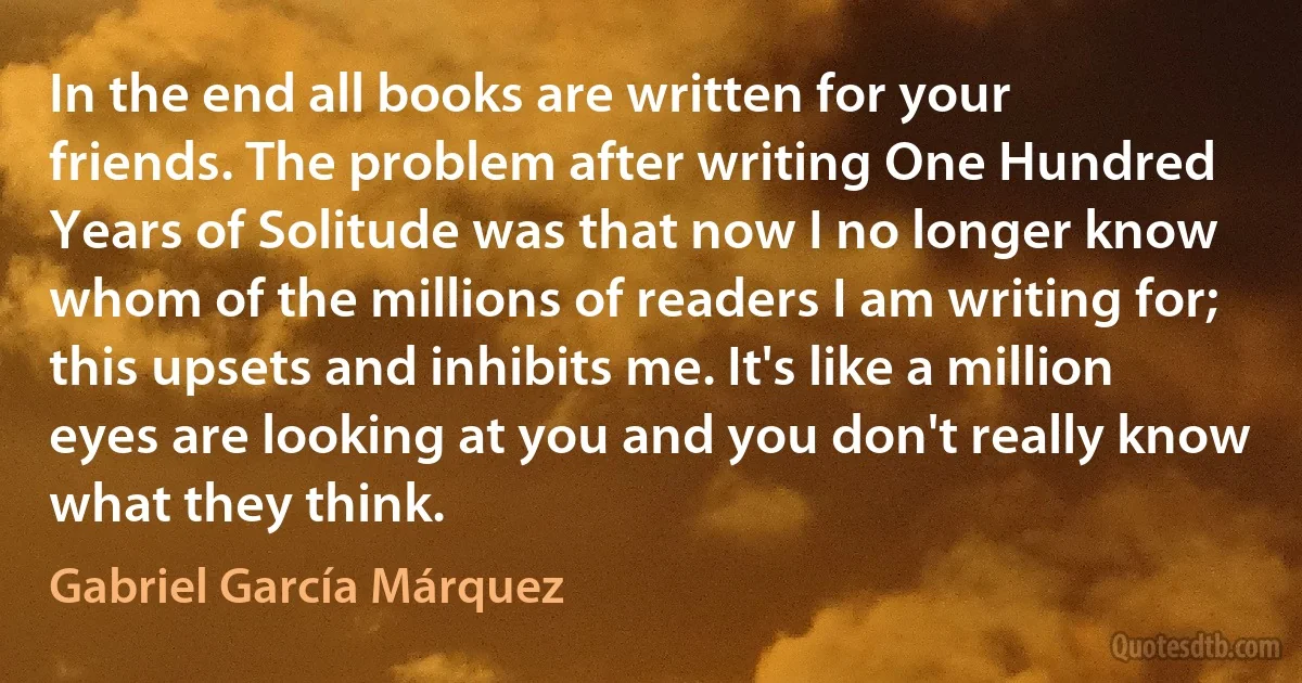 In the end all books are written for your friends. The problem after writing One Hundred Years of Solitude was that now I no longer know whom of the millions of readers I am writing for; this upsets and inhibits me. It's like a million eyes are looking at you and you don't really know what they think. (Gabriel García Márquez)