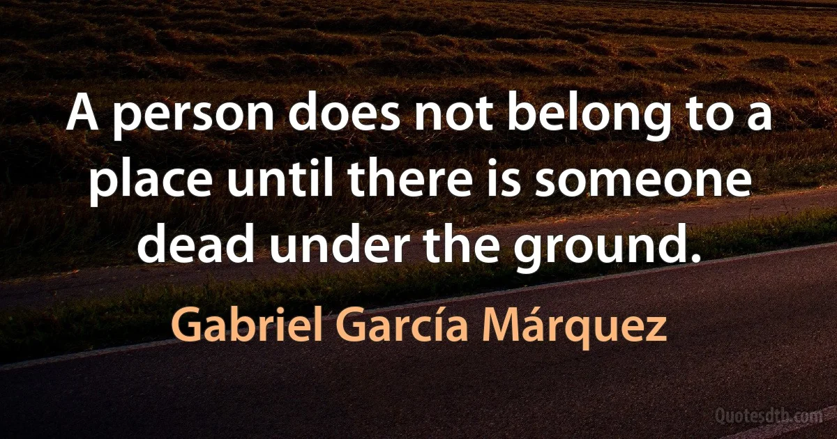 A person does not belong to a place until there is someone dead under the ground. (Gabriel García Márquez)