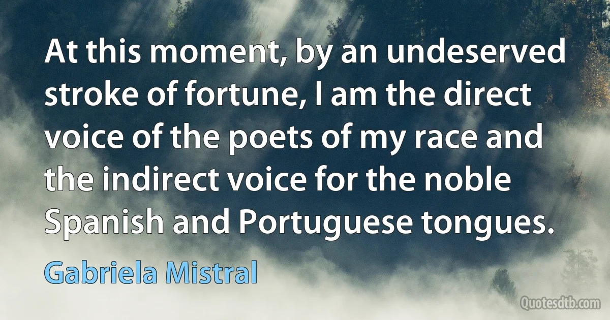 At this moment, by an undeserved stroke of fortune, I am the direct voice of the poets of my race and the indirect voice for the noble Spanish and Portuguese tongues. (Gabriela Mistral)