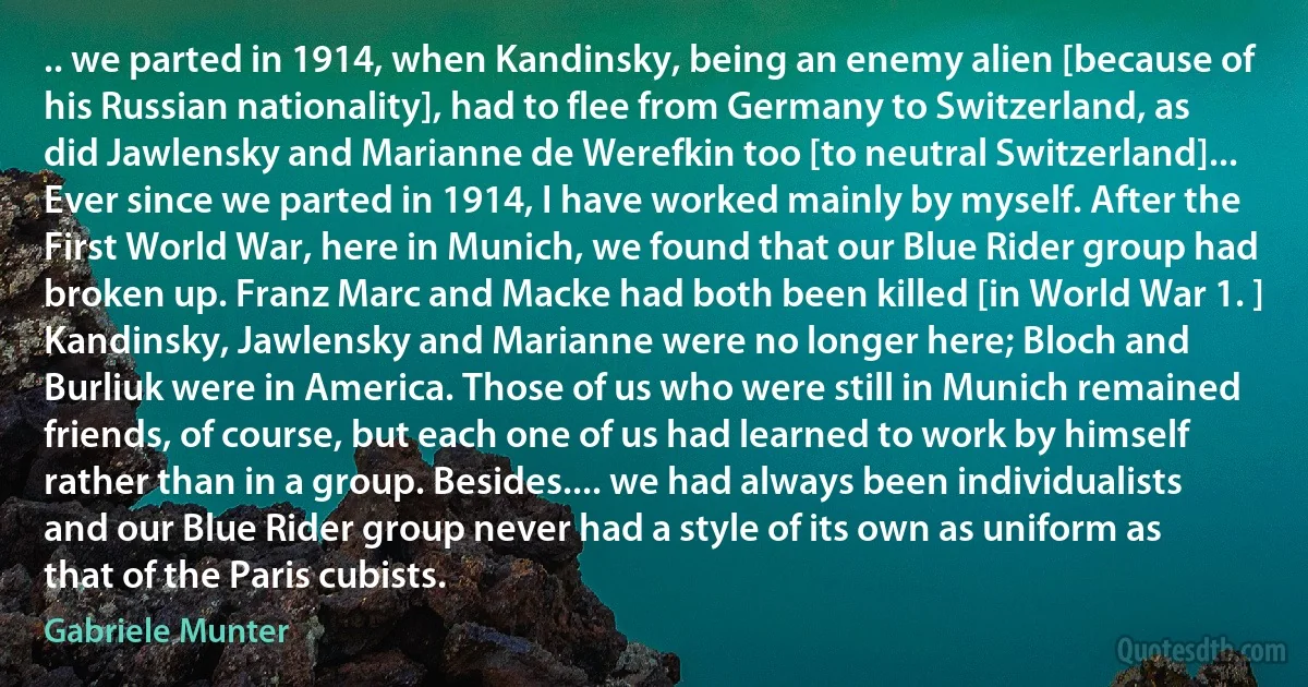 .. we parted in 1914, when Kandinsky, being an enemy alien [because of his Russian nationality], had to flee from Germany to Switzerland, as did Jawlensky and Marianne de Werefkin too [to neutral Switzerland]... Ever since we parted in 1914, I have worked mainly by myself. After the First World War, here in Munich, we found that our Blue Rider group had broken up. Franz Marc and Macke had both been killed [in World War 1. ] Kandinsky, Jawlensky and Marianne were no longer here; Bloch and Burliuk were in America. Those of us who were still in Munich remained friends, of course, but each one of us had learned to work by himself rather than in a group. Besides.... we had always been individualists and our Blue Rider group never had a style of its own as uniform as that of the Paris cubists. (Gabriele Munter)