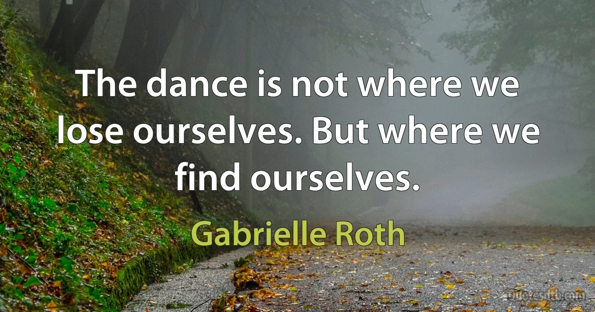 The dance is not where we lose ourselves. But where we find ourselves. (Gabrielle Roth)